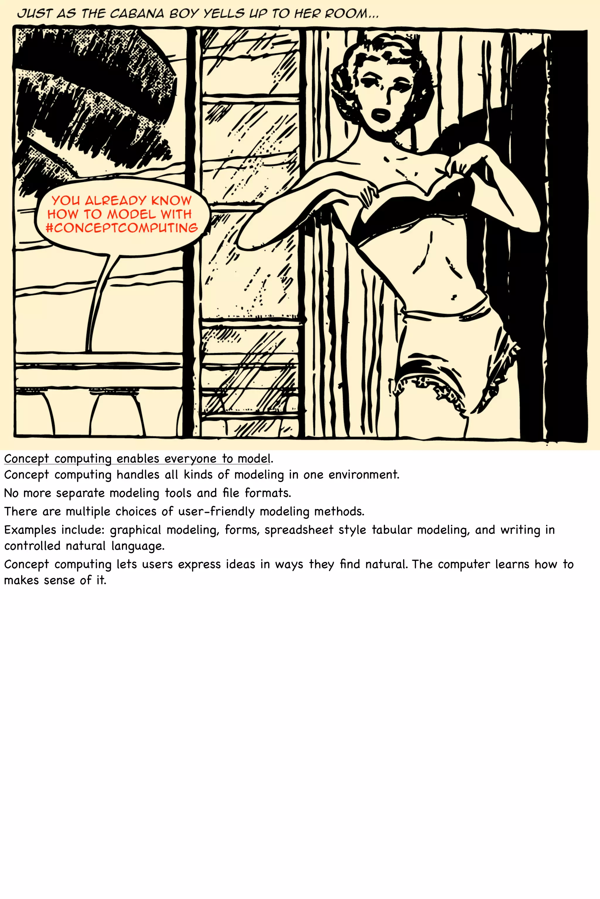 Concept computing enables everyone to model.
Concept computing handles all kinds of modeling in one environment.
No more separate modeling tools and ﬁle formats.
There are multiple choices of user-friendly modeling methods.
Examples include: graphical modeling, forms, spreadsheet style tabular modeling, and writing in
controlled natural language.
Concept computing lets users express ideas in ways they ﬁnd natural. The computer learns how to
makes sense of it.
 