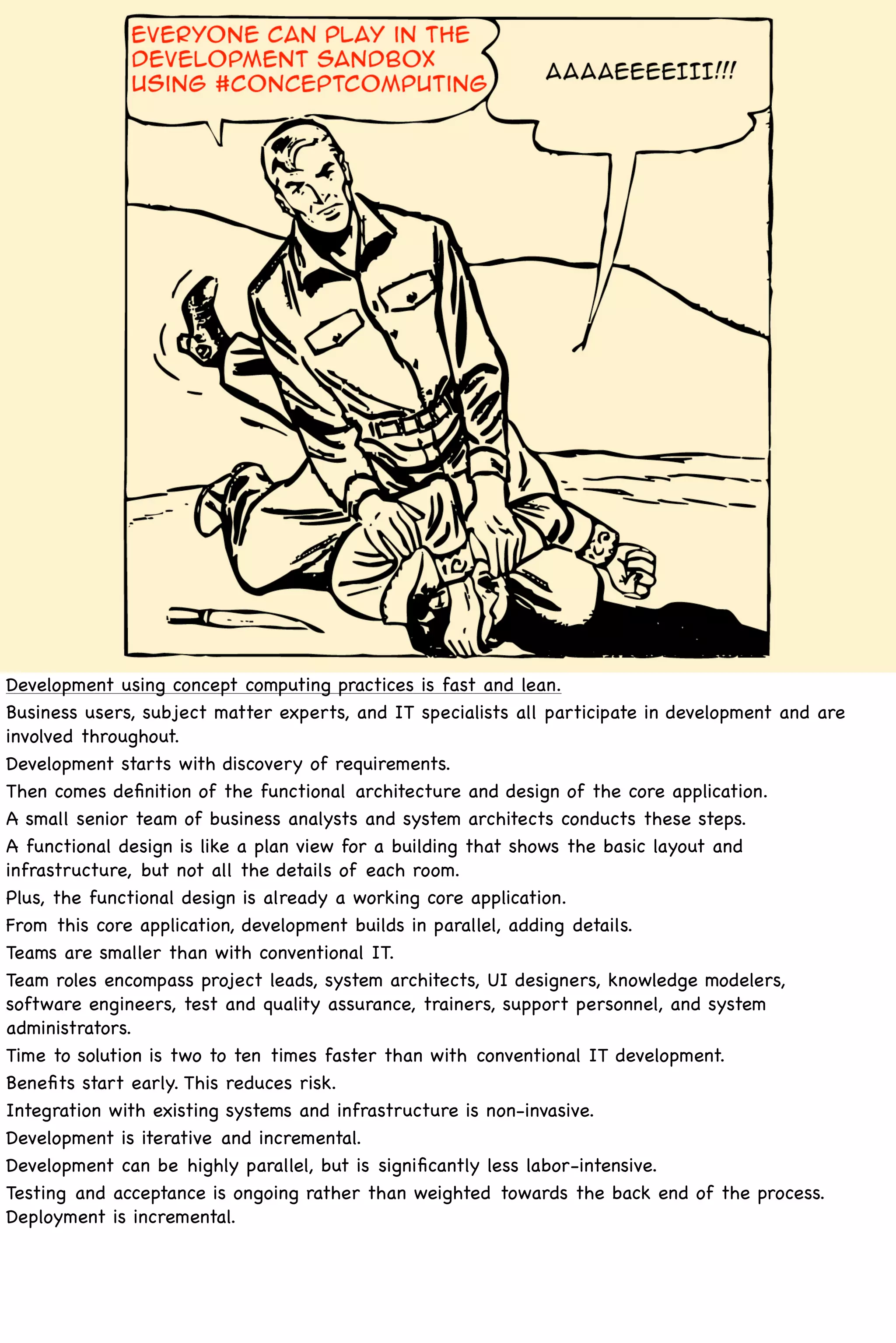 Development using concept computing practices is fast and lean.
Business users, subject matter experts, and IT specialists all participate in development and are
involved throughout.
Development starts with discovery of requirements.
Then comes deﬁnition of the functional architecture and design of the core application.
A small senior team of business analysts and system architects conducts these steps.
A functional design is like a plan view for a building that shows the basic layout and
infrastructure, but not all the details of each room.
Plus, the functional design is already a working core application.
From this core application, development builds in parallel, adding details.
Teams are smaller than with conventional IT.
Team roles encompass project leads, system architects, UI designers, knowledge modelers,
software engineers, test and quality assurance, trainers, support personnel, and system
administrators.
Time to solution is two to ten times faster than with conventional IT development.
Beneﬁts start early. This reduces risk.
Integration with existing systems and infrastructure is non-invasive.
Development is iterative and incremental.
Development can be highly parallel, but is signiﬁcantly less labor-intensive.
Testing and acceptance is ongoing rather than weighted towards the back end of the process.
Deployment is incremental.
 