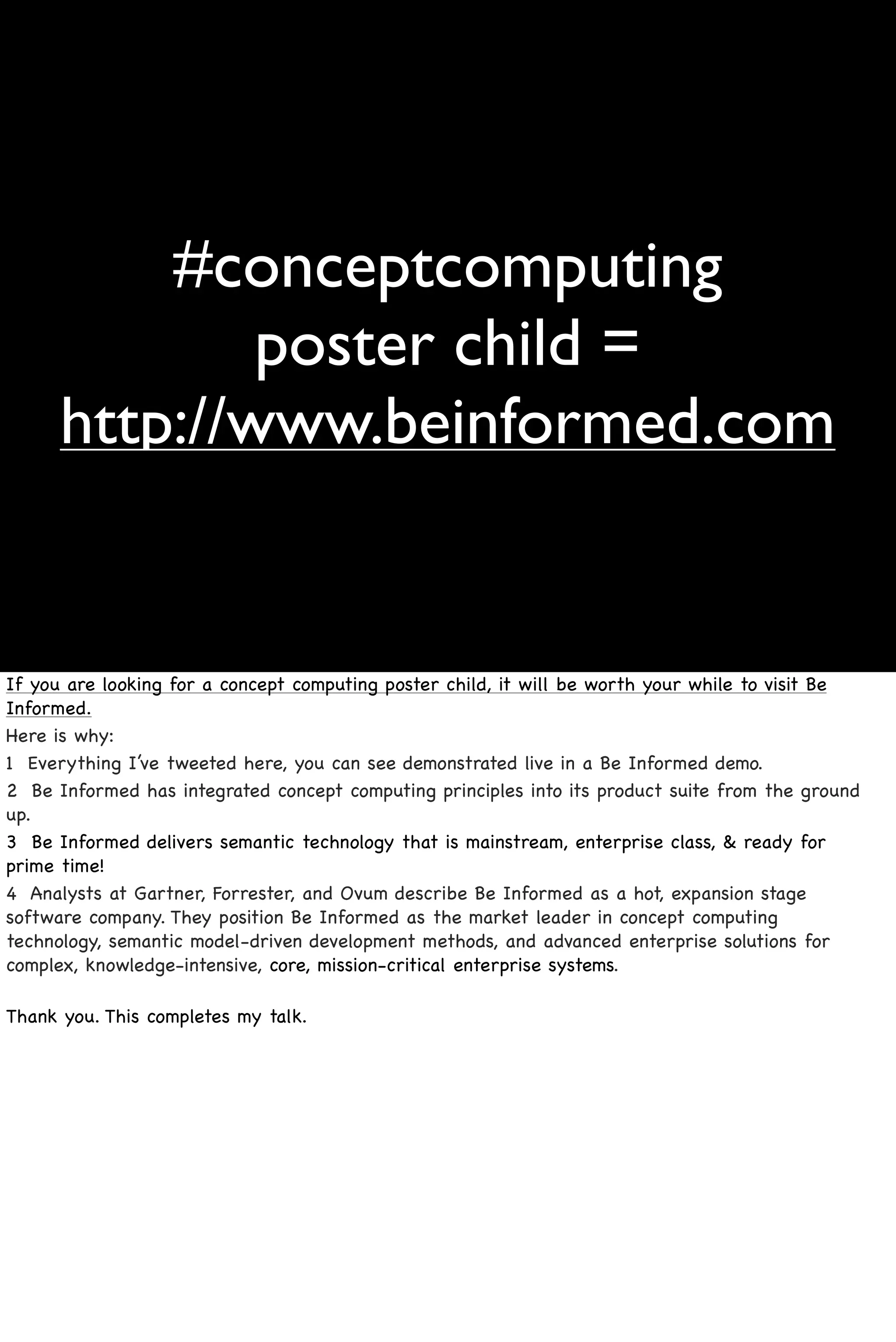 #conceptcomputing
              poster child =
      http://www.beinformed.com


If you are looking for a concept computing poster child, it will be worth your while to visit Be
Informed.
Here is why:
1 Everything I’ve tweeted here, you can see demonstrated live in a Be Informed demo.
2 Be Informed has integrated concept computing principles into its product suite from the ground
up.
3 Be Informed delivers semantic technology that is mainstream, enterprise class, & ready for
prime time!
4 Analysts at Gartner, Forrester, and Ovum describe Be Informed as a hot, expansion stage
software company. They position Be Informed as the market leader in concept computing
technology, semantic model-driven development methods, and advanced enterprise solutions for
complex, knowledge-intensive, core, mission-critical enterprise systems.

Thank you. This completes my talk.
 