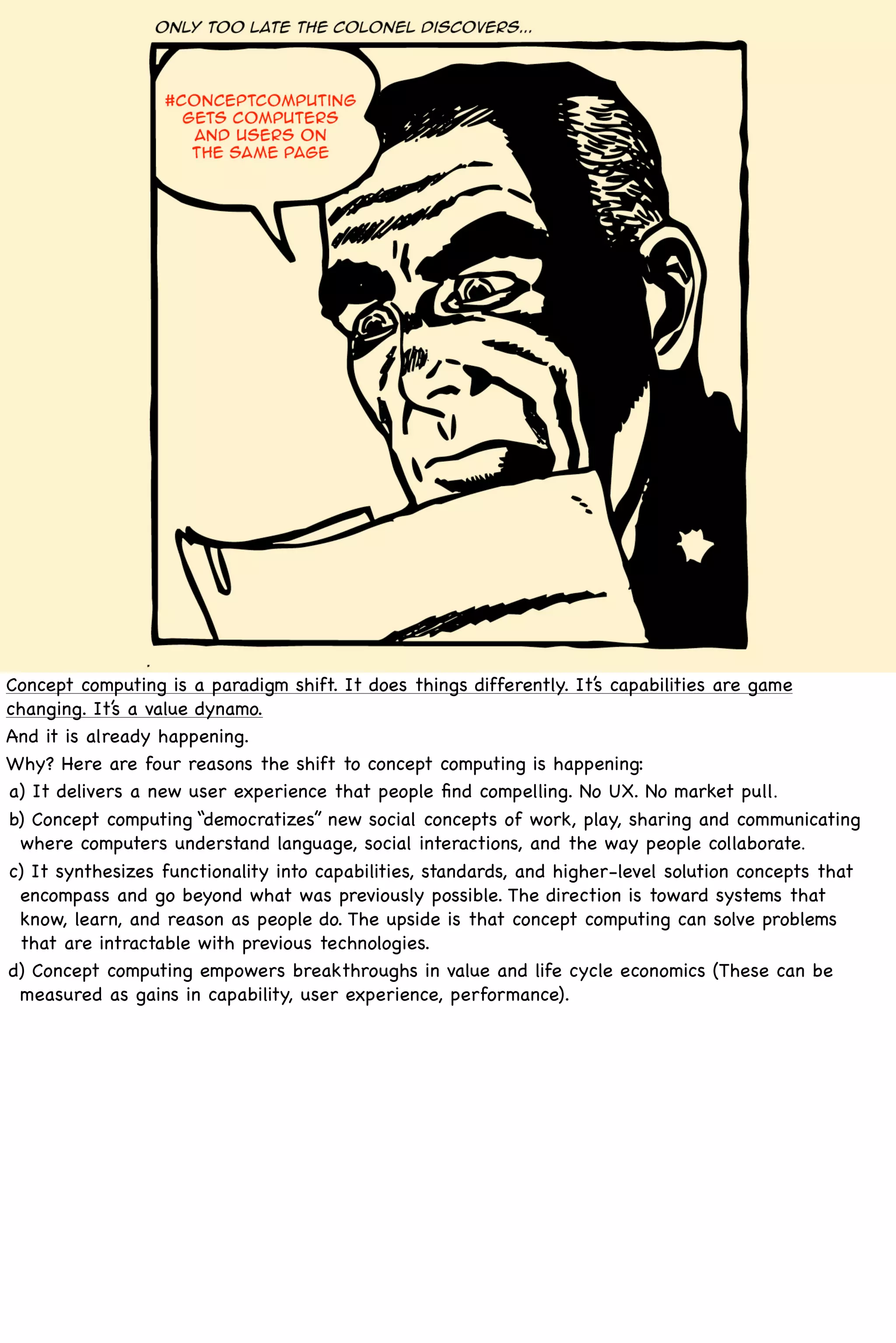 Concept computing is a paradigm shift. It does things differently. It’s capabilities are game
changing. It’s a value dynamo.
And it is already happening.
Why? Here are four reasons the shift to concept computing is happening:
a) It delivers a new user experience that people ﬁnd compelling. No UX. No market pull.
b) Concept computing “democratizes” new social concepts of work, play, sharing and communicating
 where computers understand language, social interactions, and the way people collaborate.
c) It synthesizes functionality into capabilities, standards, and higher-level solution concepts that
 encompass and go beyond what was previously possible. The direction is toward systems that
 know, learn, and reason as people do. The upside is that concept computing can solve problems
 that are intractable with previous technologies.
d) Concept computing empowers breakthroughs in value and life cycle economics (These can be
 measured as gains in capability, user experience, performance).
 