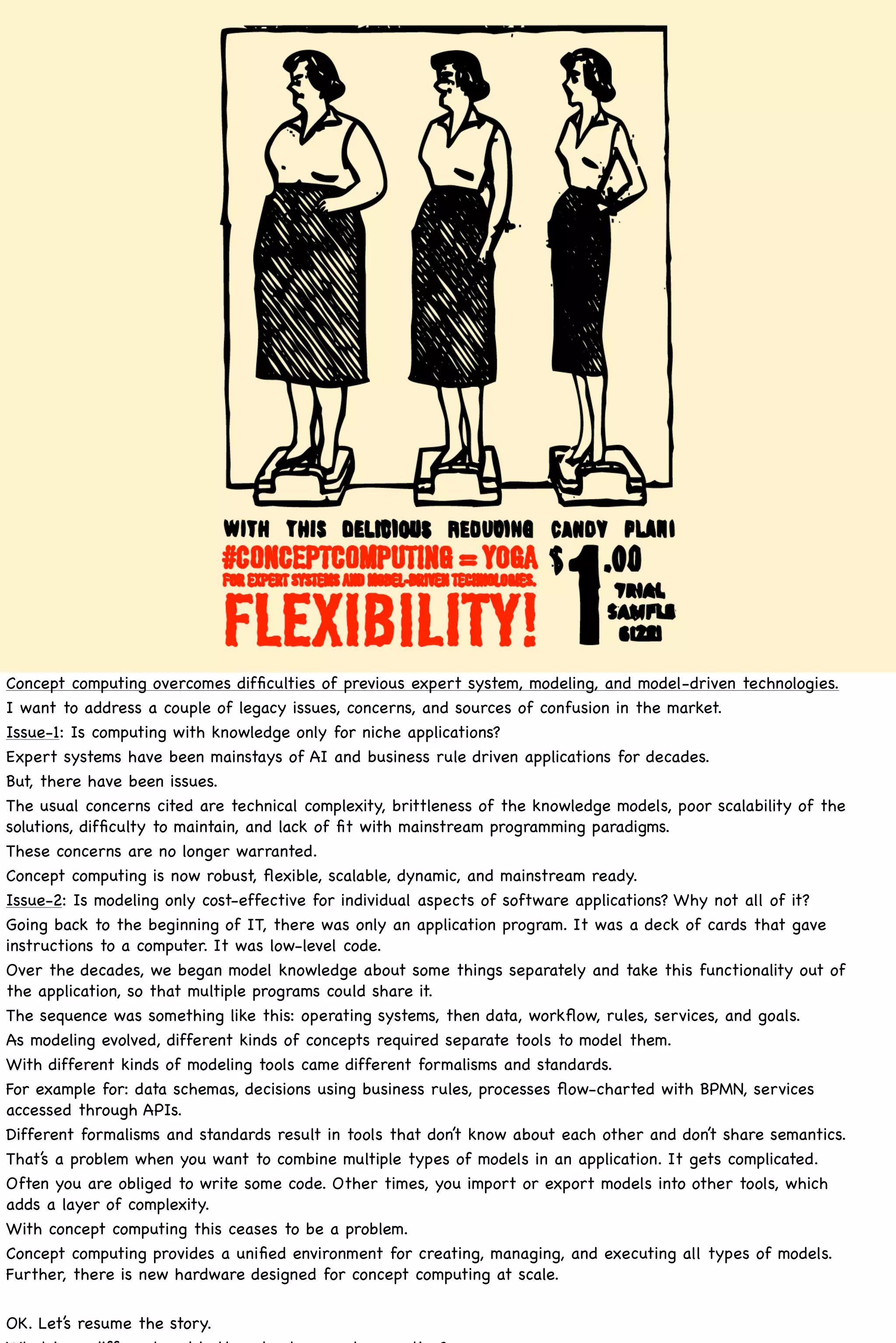 Concept computing overcomes difﬁculties of previous expert system, modeling, and model-driven technologies.
I want to address a couple of legacy issues, concerns, and sources of confusion in the market.
Issue-1: Is computing with knowledge only for niche applications?
Expert systems have been mainstays of AI and business rule driven applications for decades.
But, there have been issues.
The usual concerns cited are technical complexity, brittleness of the knowledge models, poor scalability of the
solutions, difﬁculty to maintain, and lack of ﬁt with mainstream programming paradigms.
These concerns are no longer warranted.
Concept computing is now robust, ﬂexible, scalable, dynamic, and mainstream ready.
Issue-2: Is modeling only cost-effective for individual aspects of software applications? Why not all of it?
Going back to the beginning of IT, there was only an application program. It was a deck of cards that gave
instructions to a computer. It was low-level code.
Over the decades, we began model knowledge about some things separately and take this functionality out of
the application, so that multiple programs could share it.
The sequence was something like this: operating systems, then data, workﬂow, rules, services, and goals.
As modeling evolved, different kinds of concepts required separate tools to model them.
With different kinds of modeling tools came different formalisms and standards.
For example for: data schemas, decisions using business rules, processes ﬂow-charted with BPMN, services
accessed through APIs.
Different formalisms and standards result in tools that don’t know about each other and don’t share semantics.
That’s a problem when you want to combine multiple types of models in an application. It gets complicated.
Often you are obliged to write some code. Other times, you import or export models into other tools, which
adds a layer of complexity.
With concept computing this ceases to be a problem.
Concept computing provides a uniﬁed environment for creating, managing, and executing all types of models.
Further, there is new hardware designed for concept computing at scale.

OK. Let’s resume the story.
 