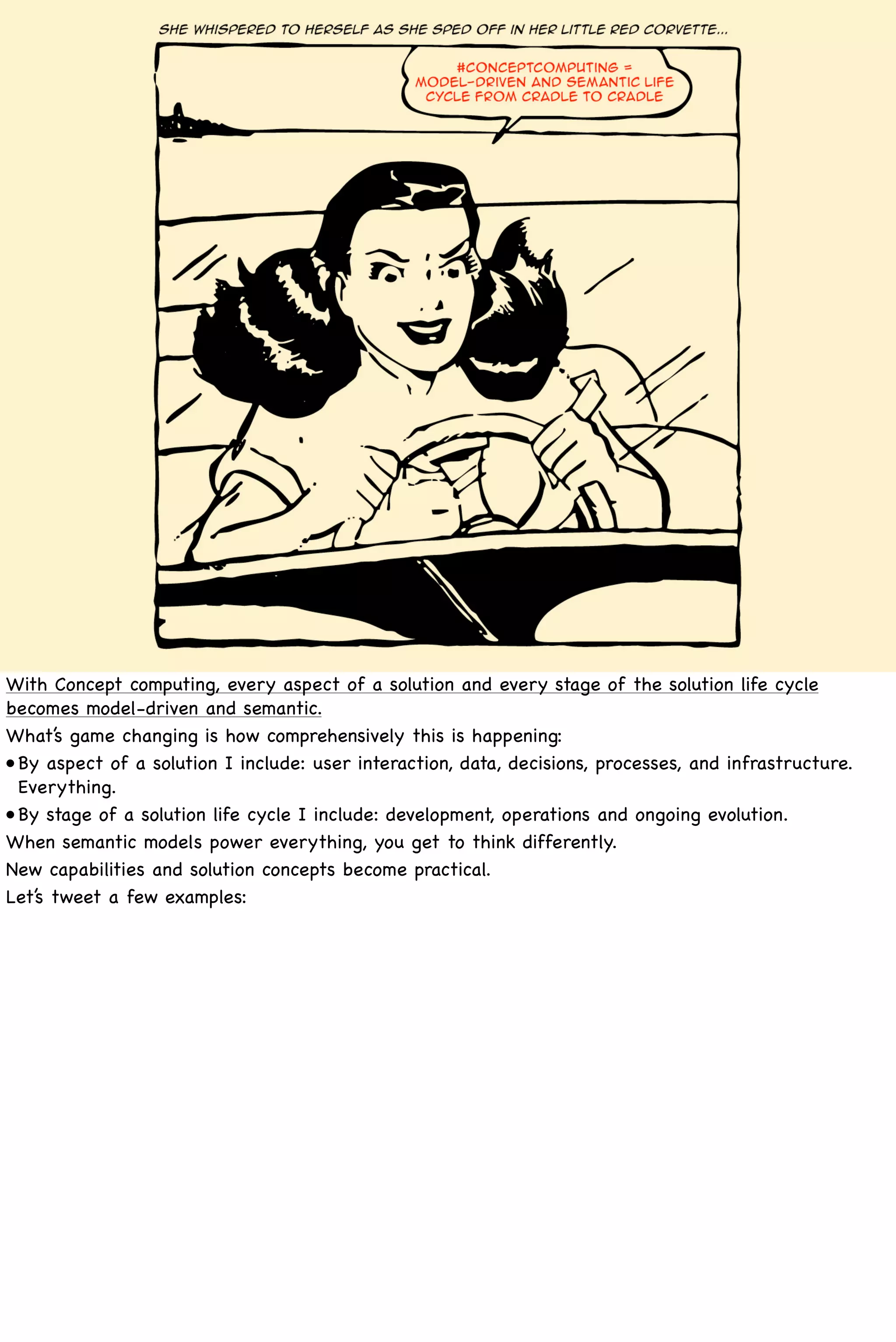 With Concept computing, every aspect of a solution and every stage of the solution life cycle
becomes model-driven and semantic.
What’s game changing is how comprehensively this is happening:
•! aspect of a solution I include: user interaction, data, decisions, processes, and infrastructure.
 By
 Everything.
•! stage of a solution life cycle I include: development, operations and ongoing evolution.
 By
When semantic models power everything, you get to think differently.
New capabilities and solution concepts become practical.
Let’s tweet a few examples:
 