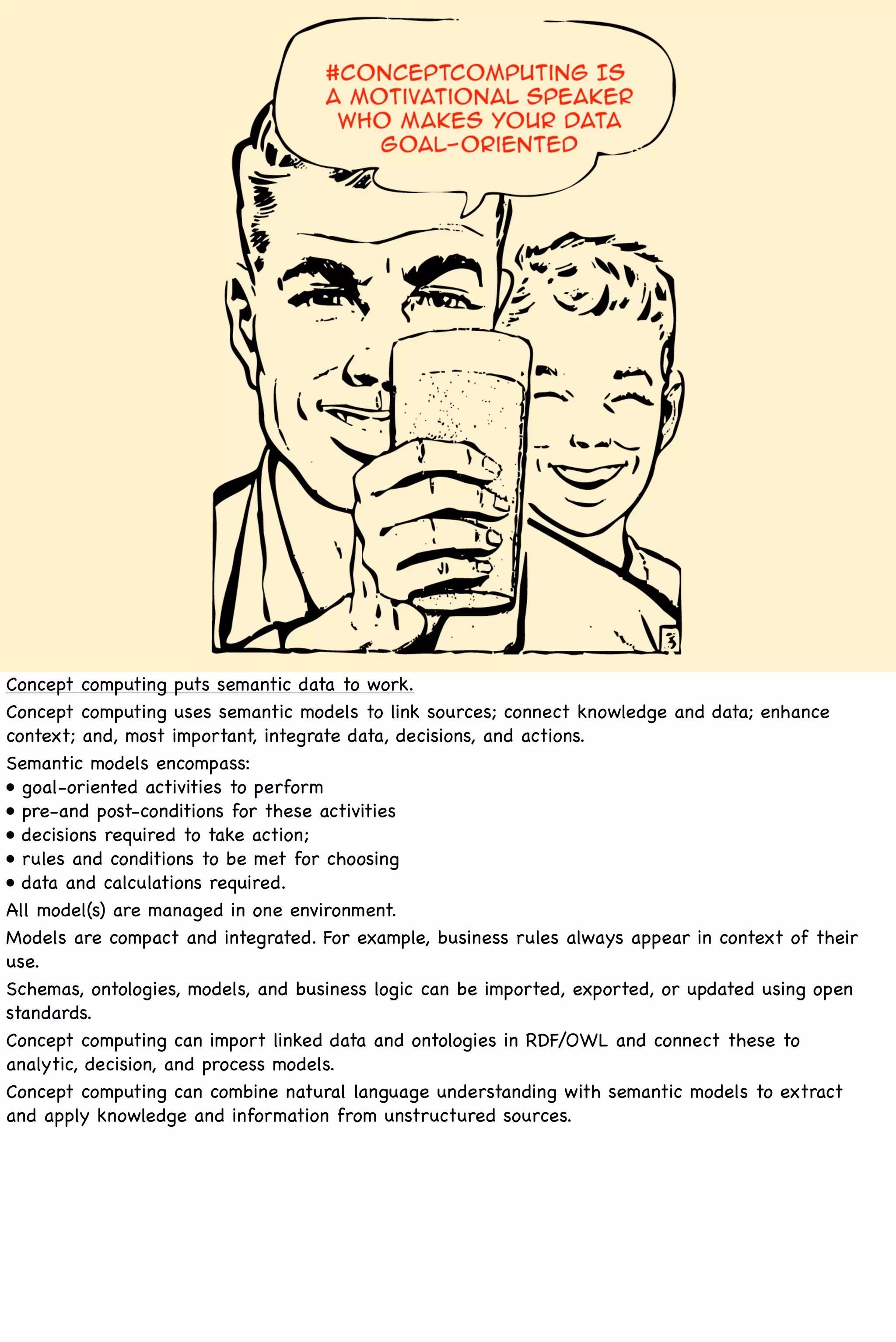 Concept computing puts semantic data to work.
Concept computing uses semantic models to link sources; connect knowledge and data; enhance
context; and, most important, integrate data, decisions, and actions.
Semantic models encompass:
• goal-oriented activities to perform
• pre-and post-conditions for these activities
• decisions required to take action;
• rules and conditions to be met for choosing
• data and calculations required.
All model(s) are managed in one environment.
Models are compact and integrated. For example, business rules always appear in context of their
use.
Schemas, ontologies, models, and business logic can be imported, exported, or updated using open
standards.
Concept computing can import linked data and ontologies in RDF/OWL and connect these to
analytic, decision, and process models.
Concept computing can combine natural language understanding with semantic models to extract
and apply knowledge and information from unstructured sources.
 