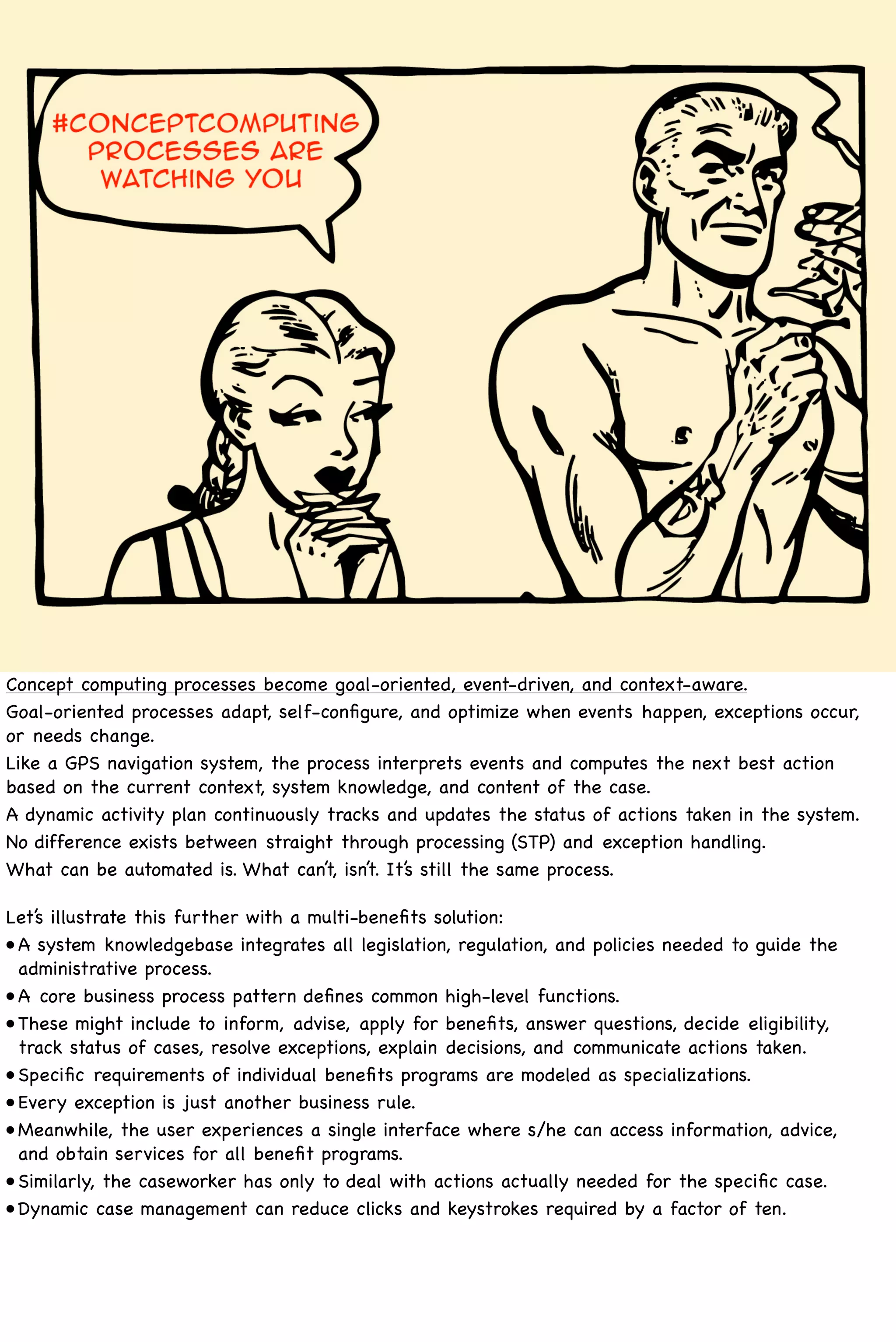 Concept computing processes become goal-oriented, event-driven, and context-aware.
Goal-oriented processes adapt, self-conﬁgure, and optimize when events happen, exceptions occur,
or needs change.
Like a GPS navigation system, the process interprets events and computes the next best action
based on the current context, system knowledge, and content of the case.
A dynamic activity plan continuously tracks and updates the status of actions taken in the system.
No difference exists between straight through processing (STP) and exception handling. 
What can be automated is. What can’t, isn’t. It’s still the same process.

Let’s illustrate this further with a multi-beneﬁts solution:
•! system knowledgebase integrates all legislation, regulation, and policies needed to guide the
 A
 administrative process.
•!
 A core business process pattern deﬁnes common high-level functions.
•!
 These might include to inform, advise, apply for beneﬁts, answer questions, decide eligibility,
 track status of cases, resolve exceptions, explain decisions, and communicate actions taken.
•!
 Speciﬁc requirements of individual beneﬁts programs are modeled as specializations.
•!
 Every exception is just another business rule.
•!
 Meanwhile, the user experiences a single interface where s/he can access information, advice,
 and obtain services for all beneﬁt programs.
•!
 Similarly, the caseworker has only to deal with actions actually needed for the speciﬁc case.
•!
 Dynamic case management can reduce clicks and keystrokes required by a factor of ten.
 