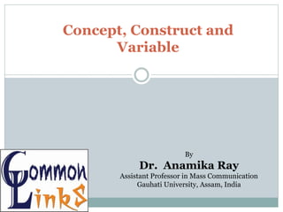 Concept, Construct and
Variable
By
Dr. Anamika Ray
Assistant Professor in Mass Communication
Gauhati University, Assam, India
 
