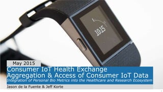 1
Consumer IoT Health Exchange
Aggregation & Access of Consumer IoT Data
Integration of Personal Bio Metrics into the Healthcare and Research Ecosystem
Jason de la Fuente & Jeff Korte
May 2015
 