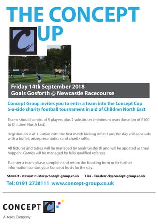 Concept Group invites you to enter a team into the Concept Cup
5-a-side charity football tournament in aid of Children North East
Friday 14th September 2018
Goals Gosforth @ Newcastle Racecourse
Teams should consist of 5 players plus 2 substitutes (minimum team donation of £100
to Children North East).
Registration is at 11.30am with the first match kicking off at 1pm; the day will conclude
with a buffet, prize presentation and charity raffle.
All fixtures and tables will be managed by Goals Gosforth and will be updated as they
happen. Games will be managed by fully qualified referees.
To enter a team please complete and return the booking form or for further
information contact your Concept hosts for the day:
Stewart - stewart.hunter@concept-group.co.uk Lisa - lisa.derrick@concept-group.co.uk
Tel: 0191 2738111 www.concept-group.co.uk
THE CONCEPT
UP
 