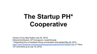 The Startup PH*
Cooperative
Version 3.0 by Olay Rullan (July 25, 2015)
Editors/Contributors: CP Concepcion, Israel Brizuela
* Originating from a Facebook Group conversation that started May 29, 2015
https://www.facebook.com/groups/startupph/permalink/837607492997184/ (71 likes,
127 comments as at July 18, 2015)
 