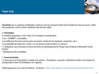 Team City 
TeamCity est un système d'intégration continue dont le principal mérite est la facilité de mise en oeuvre, d'être 
très graphique, et de contenir quelques très bonnes idées. 
 Avantages 
•L'interface graphique « full » Web 2.0 et l'aspect visuel général 
•Les « COMMIT » pré-testés 
•Les différents Runners (construction de projet, recherche de duplicats, inspection, etc.) 
•La possibilité de tester les « build » sur le serveur avant de faire un check-in 
• L’intégration aux principaux environnements de développements (Plugin sous Eclipse et Microsoft Visual 
Studio) 
• Statistiques très complètes 
 Inconvénient(s) 
• Il n’est pas tout à fait gratuit, il existe une version « Entreprise » payante. (Utilisation limitée à 20 projets de 
configurations avec 20 utilisateurs et 3 agents) 
Téléchargement sur le site de l’éditeur Jet Brains : http://www.jetbrains.com/teamcity/download/index.html 
11 
 