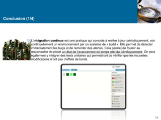Conclusion (1/4) 
L’intégration continue est une pratique qui consiste à mettre à jour périodiquement, voir 
continuellement un environnement par un système de « build ». Elle permet de détecter 
immédiatement les bugs et de remonter des alertes. Cela permet de fournir au 
responsable de projet un état de l’avancement en temps réel du développement. On peut 
également y intégrer des tests unitaires qui permettront de vérifier que les nouvelles 
modifications n’ont pas d’effets de bords. 
13 
 