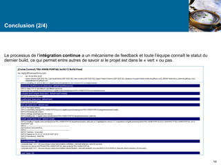 Conclusion (2/4) 
14 
Le processus de l’intégration continue a un mécanisme de feedback et toute l’équipe connaît le statut du 
dernier build, ce qui permet entre autres de savoir si le projet est dans le « vert » ou pas. 
 
