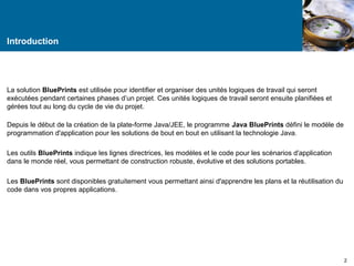Introduction 
La solution BluePrints est utilisée pour identifier et organiser des unités logiques de travail qui seront 
exécutées pendant certaines phases d’un projet. Ces unités logiques de travail seront ensuite planifiées et 
gérées tout au long du cycle de vie du projet. 
Depuis le début de la création de la plate-forme Java/JEE, le programme Java BluePrints défini le modèle de 
programmation d'application pour les solutions de bout en bout en utilisant la technologie Java. 
Les outils BluePrints indique les lignes directrices, les modèles et le code pour les scénarios d'application 
dans le monde réel, vous permettant de construction robuste, évolutive et des solutions portables. 
Les BluePrints sont disponibles gratuitement vous permettant ainsi d'apprendre les plans et la réutilisation du 
code dans vos propres applications. 
2 
 