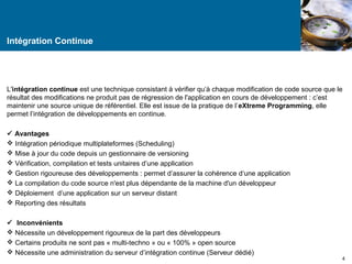 Intégration Continue 
L'intégration continue est une technique consistant à vérifier qu’à chaque modification de code source que le 
résultat des modifications ne produit pas de régression de l'application en cours de développement : c’est 
maintenir une source unique de référentiel. Elle est issue de la pratique de l’eXtreme Programming, elle 
permet l’intégration de développements en continue. 
 Avantages 
 Intégration périodique multiplateformes (Scheduling) 
 Mise à jour du code depuis un gestionnaire de versioning 
 Vérification, compilation et tests unitaires d’une application 
 Gestion rigoureuse des développements : permet d’assurer la cohérence d‘une application 
 La compilation du code source n'est plus dépendante de la machine d'un développeur 
 Déploiement d’une application sur un serveur distant 
 Reporting des résultats 
 Inconvénients 
 Nécessite un développement rigoureux de la part des développeurs 
 Certains produits ne sont pas « multi-techno » ou « 100% » open source 
 Nécessite une administration du serveur d’intégration continue (Serveur dédié) 
4 
 