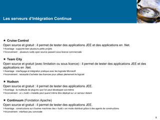 Les serveurs d’Intégration Continue 
 Cruise Control 
Open source et gratuit : il permet de tester des applications JEE et des applications en .Net. 
Avantage : supporte bien plusieurs petits projets 
Inconvénient : plusieurs outils open source passent sous licence commerciale 
 Team City 
Open source et gratuit (avec limitation ou sous licence) : il permet de tester des applications JEE et des 
applications en .Net. 
Avantage : interfaçage et intégration pratique avec les logiciels Microsoft 
Inconvénient : nécessite d’acheter des licences pour utiliser pleinement le logiciel 
 Hudson 
Open source et gratuit : il permet de tester des applications JEE. 
Avantage : la multitude de plug-ins que l’on peut développer soi-même 
Inconvénient : un « build » instable peut quand même être déployé sur un serveur distant 
 Continuum (Fondation Apache) 
Open source et gratuit : il permet de tester des applications JEE. 
Avantage : constructions sur d’autres machines des « build » en mode distribué grâce à des agents de constructions 
Inconvénient : interface peu conviviale 
6 
 