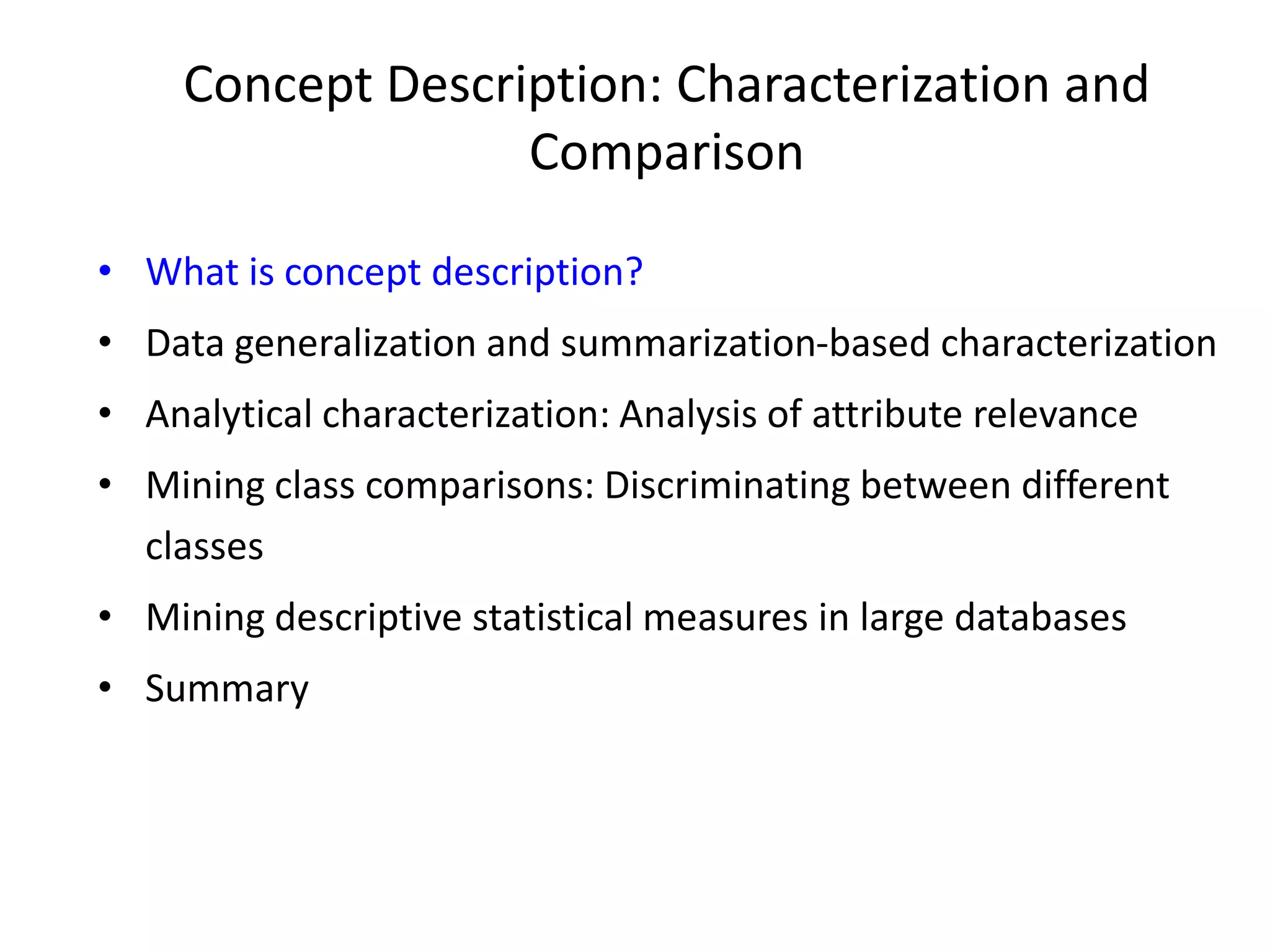 Concept Description: Characterization and
Comparison
• What is concept description?
• Data generalization and summarization-based characterization
• Analytical characterization: Analysis of attribute relevance
• Mining class comparisons: Discriminating between different
classes
• Mining descriptive statistical measures in large databases
• Summary