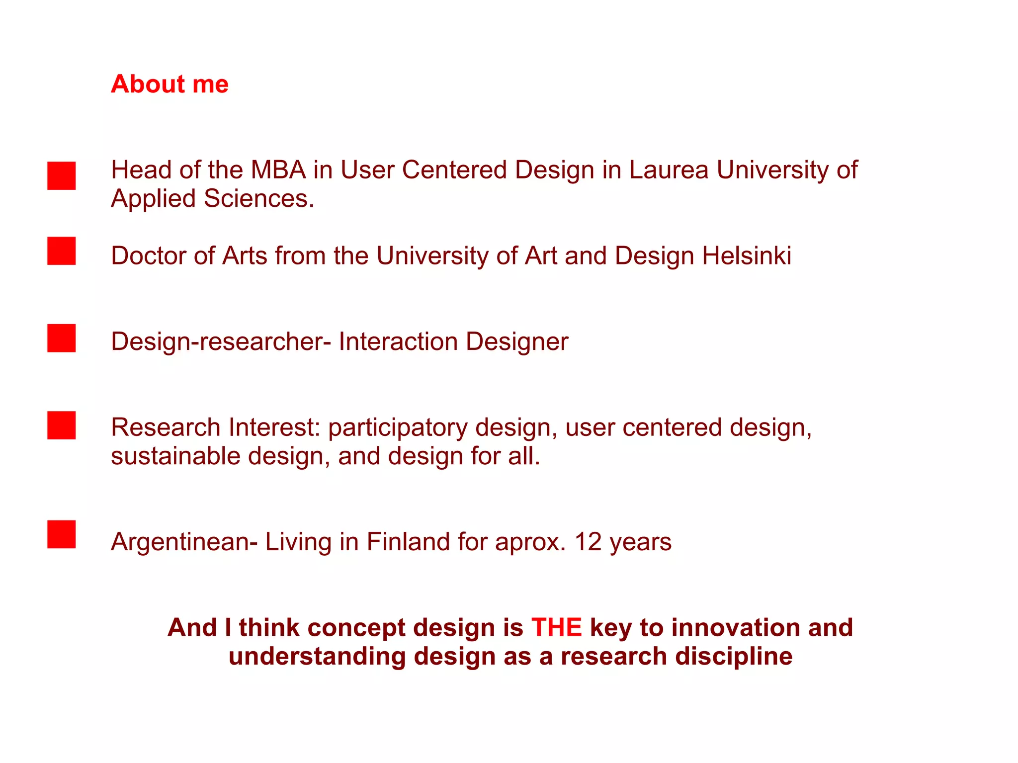 About me Head of the MBA in User Centered Design in Laurea University of Applied Sciences.  Doctor of Arts from the University of Art and Design Helsinki Design-researcher- Interaction Designer Research Interest: participatory design, user centered design, sustainable design, and design for all.  Argentinean- Living in Finland for aprox. 12 years And I think concept design is  THE  key to innovation and understanding design as a research discipline 