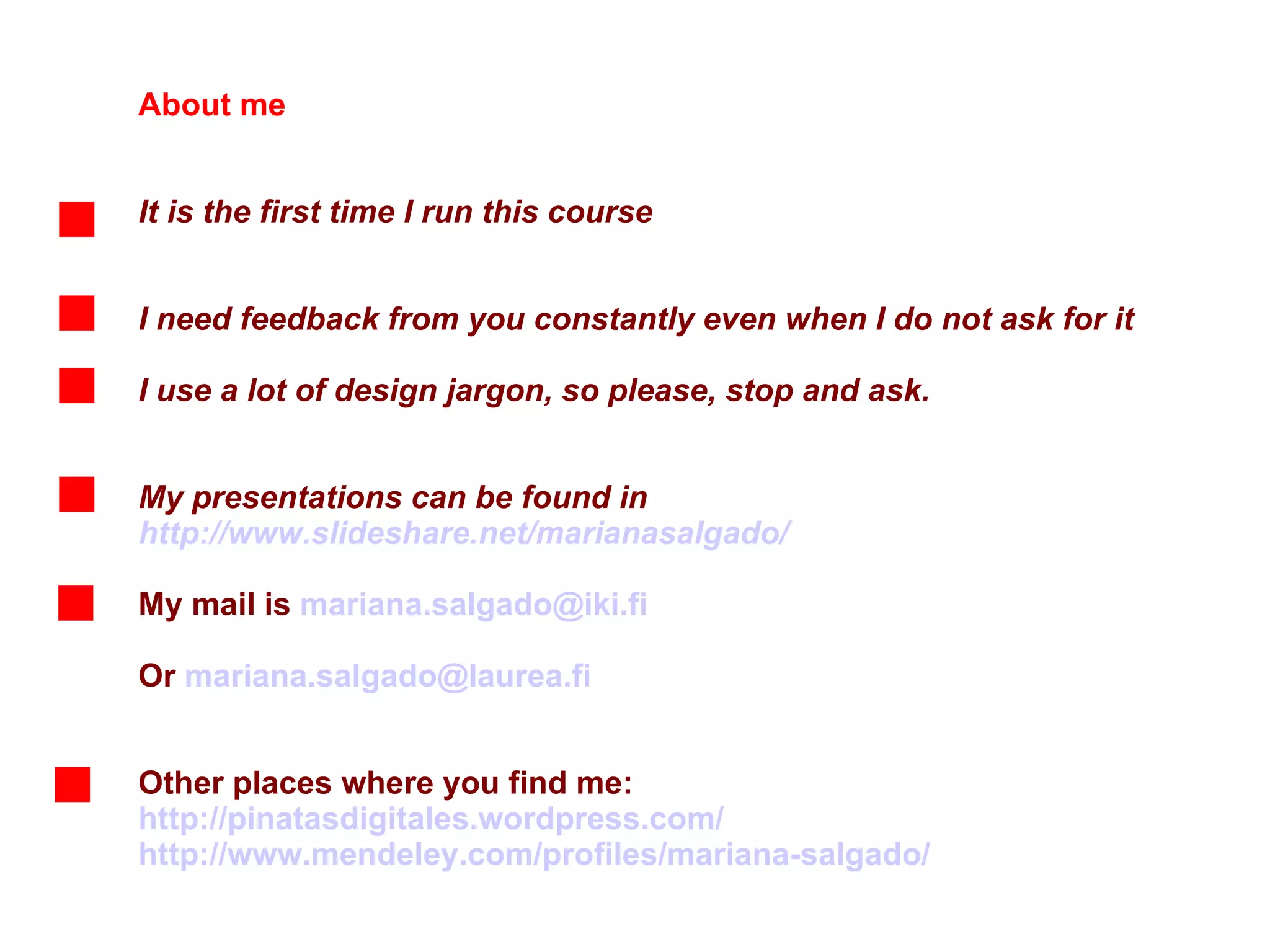 About me It is the first time I run this course I need feedback from you constantly even when I do not ask for it I use a lot of design jargon, so please, stop and ask.  My presentations can be found in  http://www.slideshare.net/marianasalgado/ My mail is  [email_address] Or  [email_address] Other places where you find me:  http://pinatasdigitales.wordpress.com/ http://www.mendeley.com/profiles/mariana-salgado/ 