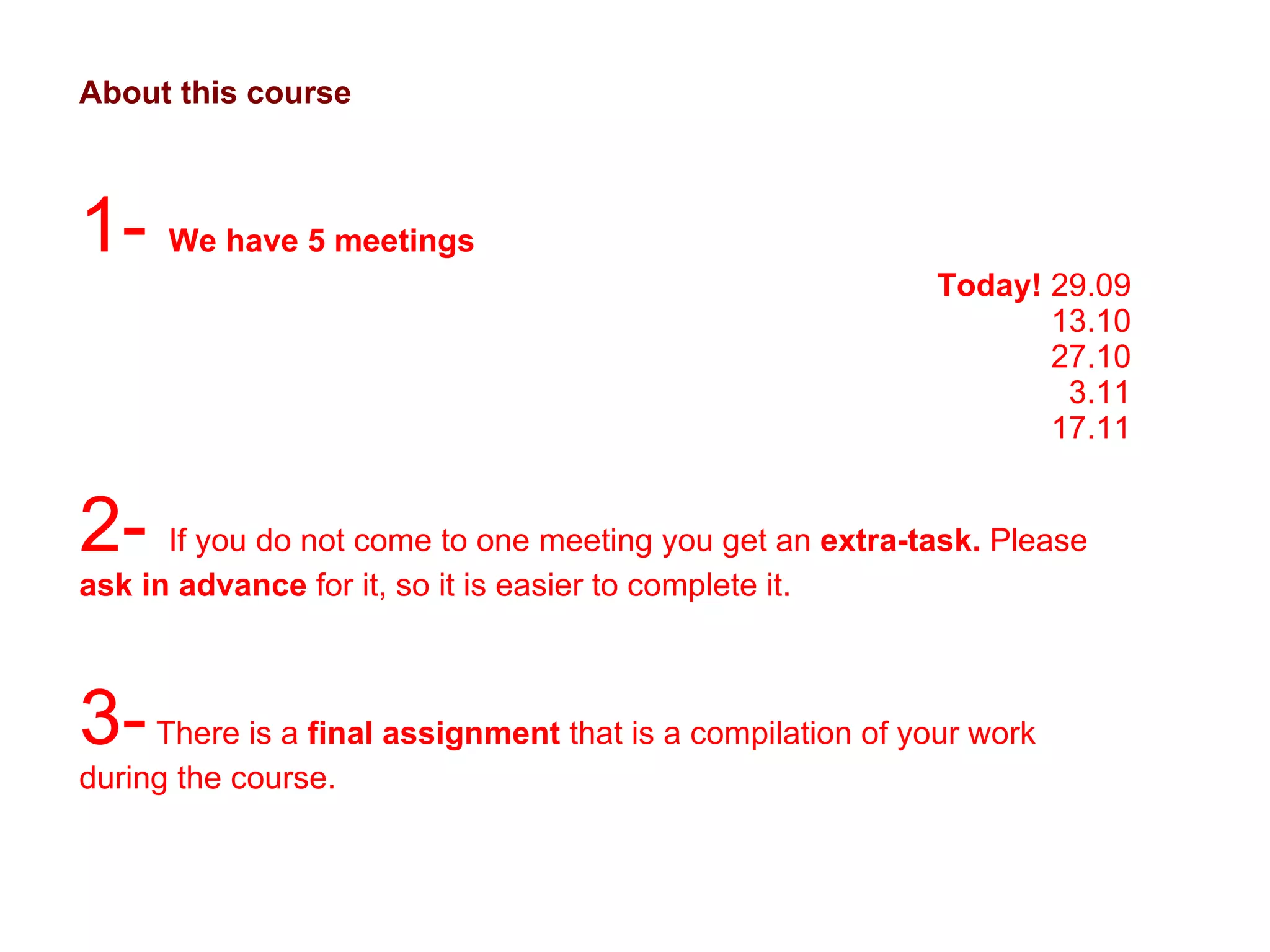 About this course 1-  We have 5 meetings Today!  29.09 13.10 27.10 3.11 17.11 2-  If you do not come to one meeting you get an  extra-task.  Please  ask in advance  for it, so it is easier to complete it.  3-  There is a  final assignment  that is a compilation of your work during the course.  