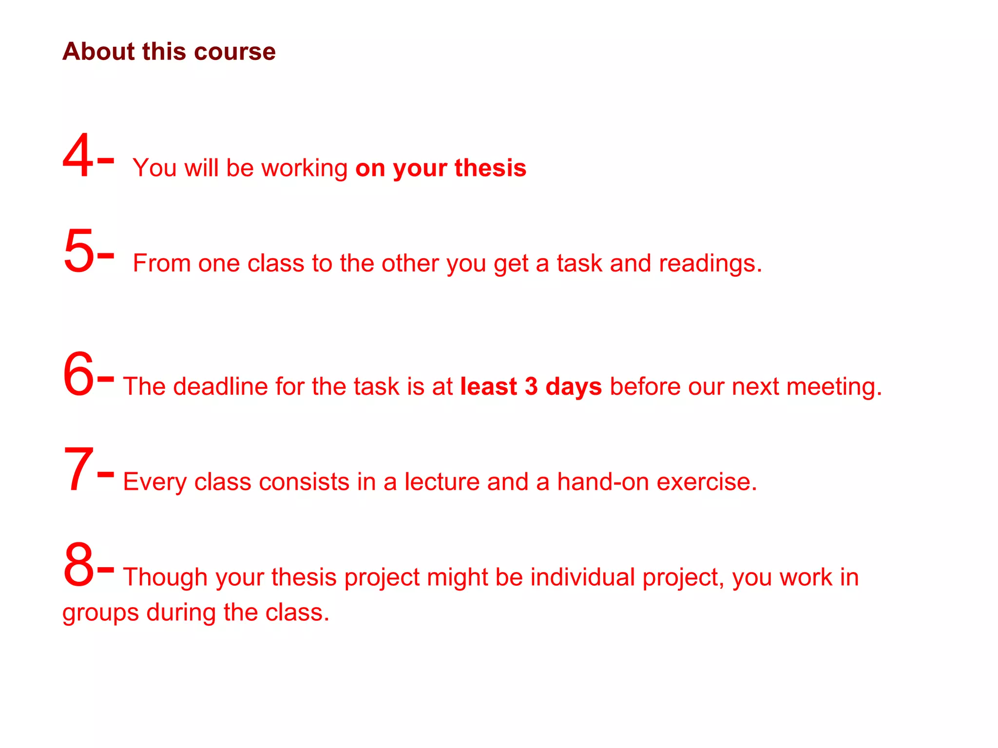About this course 4-  You will be working  on your thesis 5-  From one class to the other you get a task and readings.  6-  The deadline for the task is at  least 3 days  before our next meeting. 7-  Every class consists in a lecture and a hand-on exercise.  8-  Though your thesis project might be individual project, you work in groups during the class.  