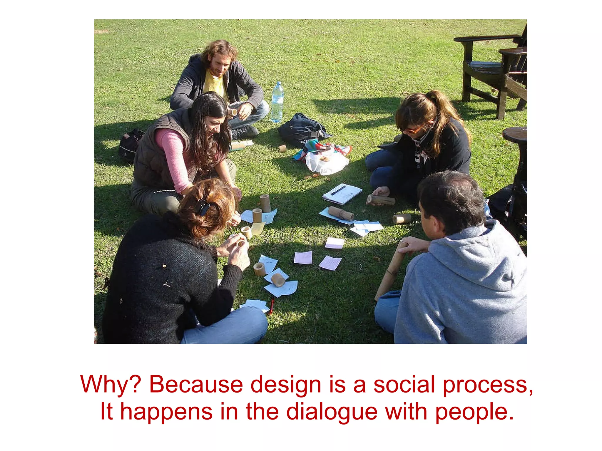 Why? Because design is a social process,  It happens in the dialogue with people.  