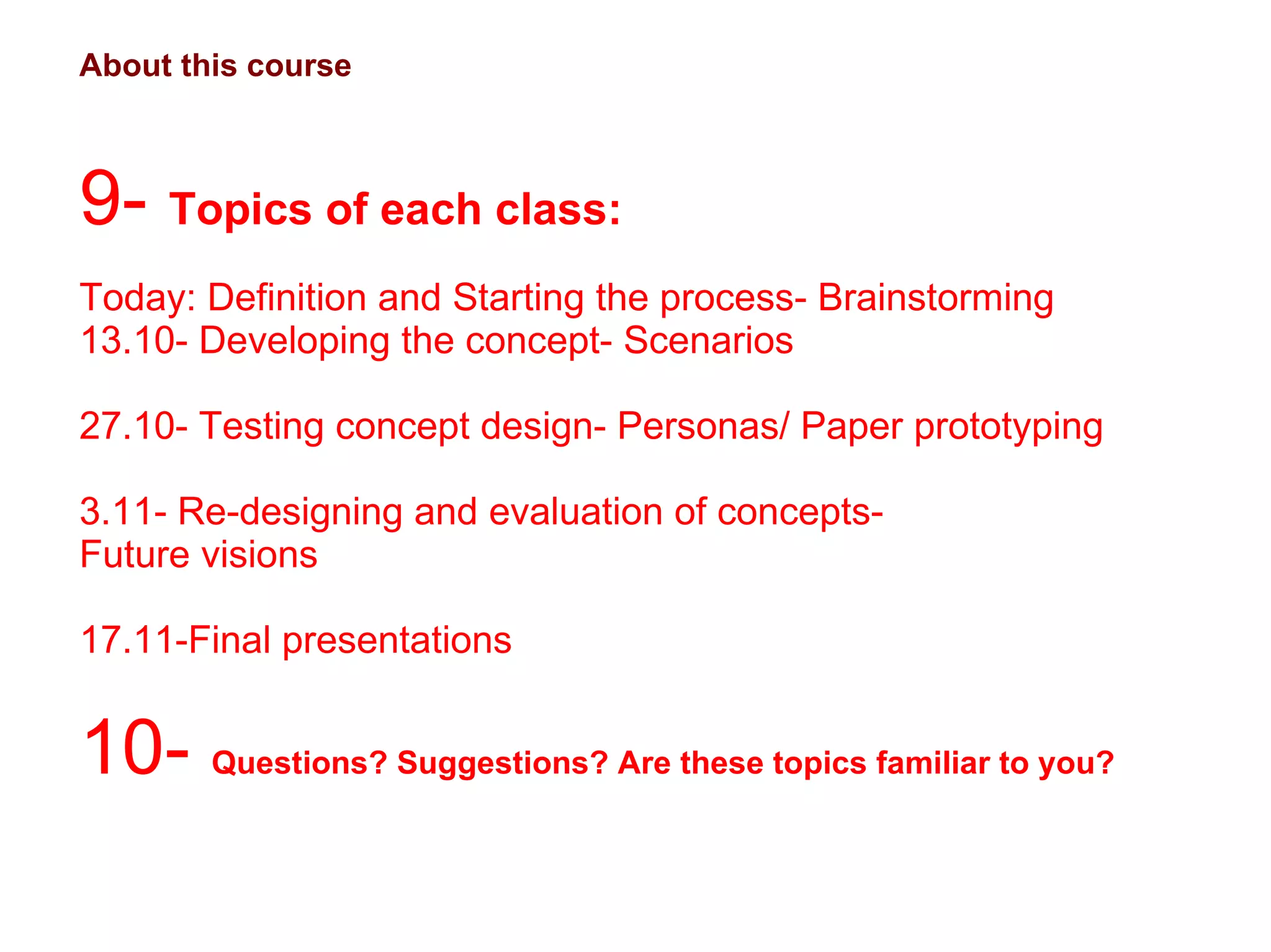 About this course 9-  Topics of each class:  Today: Definition and Starting the process- Brainstorming 13.10- Developing the concept- Scenarios 27.10- Testing concept design- Personas/ Paper prototyping 3.11- Re-designing and evaluation of concepts-  Future visions 17.11-Final presentations 10-  Questions? Suggestions? Are these topics familiar to you?  