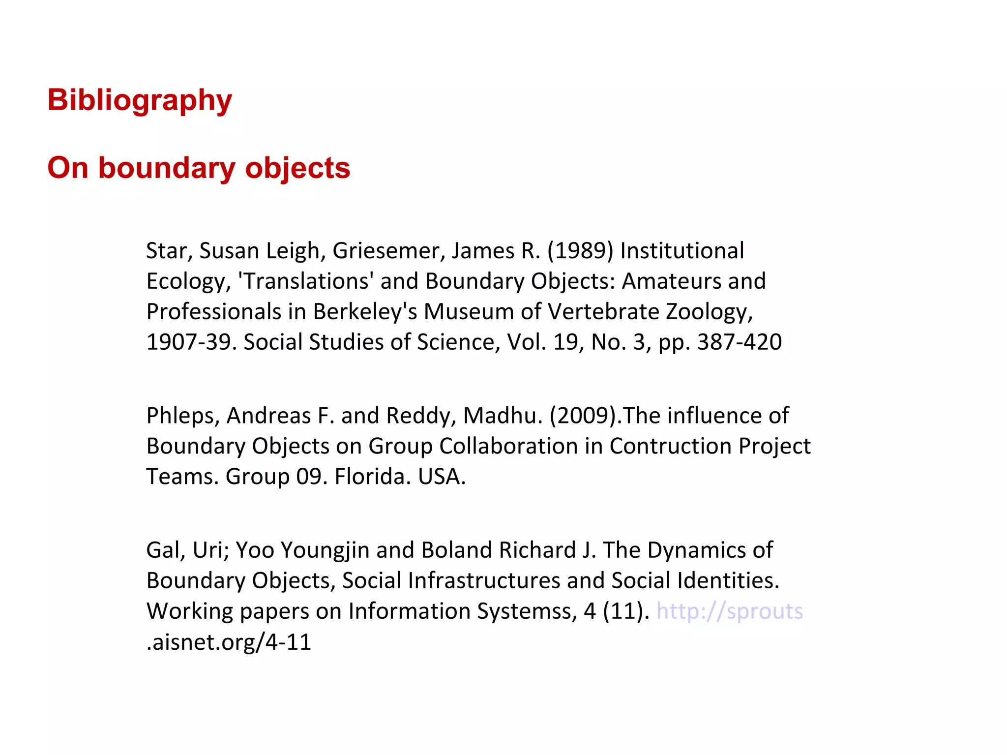 Bibliography On boundary objects Star, Susan Leigh, Griesemer, James R. (1989) Institutional Ecology, 'Translations' and Boundary Objects: Amateurs and Professionals in Berkeley's Museum of Vertebrate Zoology, 1907-39. Social Studies of Science, Vol. 19, No. 3, pp. 387-420 Phleps, Andreas F. and Reddy, Madhu. (2009).The influence of Boundary Objects on Group Collaboration in Contruction Project Teams. Group 09. Florida. USA.  Gal, Uri; Yoo Youngjin and Boland Richard J. The Dynamics of Boundary Objects, Social Infrastructures and Social Identities. Working papers on Information Systemss, 4 (11).  http://sprouts .aisnet.org/4-11  