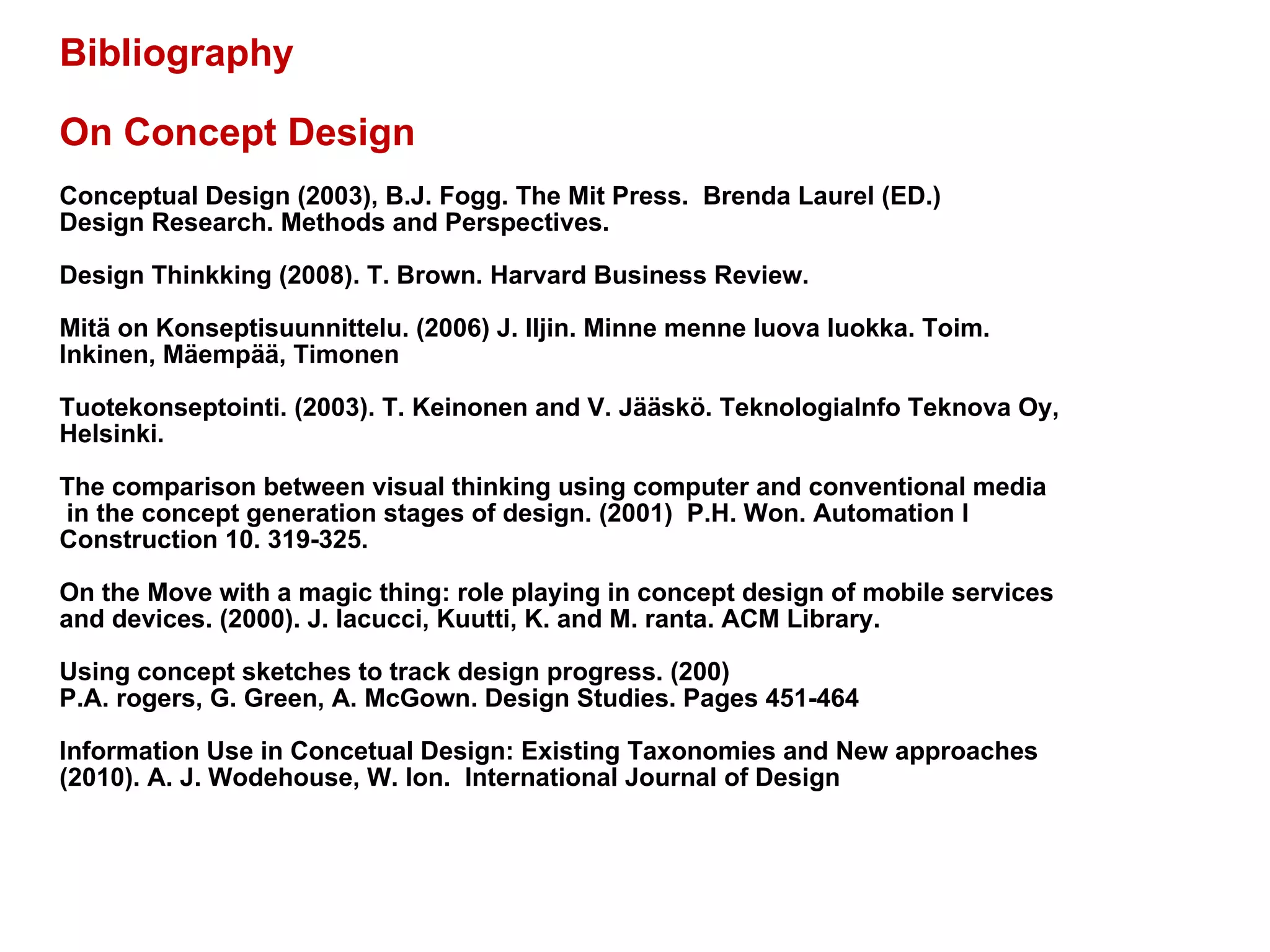 Bibliography On Concept Design Conceptual Design (2003), B.J. Fogg. The Mit Press.  Brenda Laurel (ED.) Design Research. Methods and Perspectives.  Design Thinkking (2008). T. Brown. Harvard Business Review.  Mitä on Konseptisuunnittelu. (2006) J. Iljin. Minne menne luova luokka. Toim.  Inkinen, Mäempää, Timonen Tuotekonseptointi. (2003). T. Keinonen and V. Jääskö. TeknologiaInfo Teknova Oy, Helsinki.  The comparison between visual thinking using computer and conventional media in the concept generation stages of design. (2001)  P.H. Won. Automation I  Construction 10. 319-325.  On the Move with a magic thing: role playing in concept design of mobile services  and devices. (2000). J. Iacucci, Kuutti, K. and M. ranta. ACM Library.  Using concept sketches to track design progress. (200)  P.A. rogers, G. Green, A. McGown. Design Studies. Pages 451-464 Information Use in Concetual Design: Existing Taxonomies and New approaches  (2010). A. J. Wodehouse, W. Ion.  International Journal of Design 