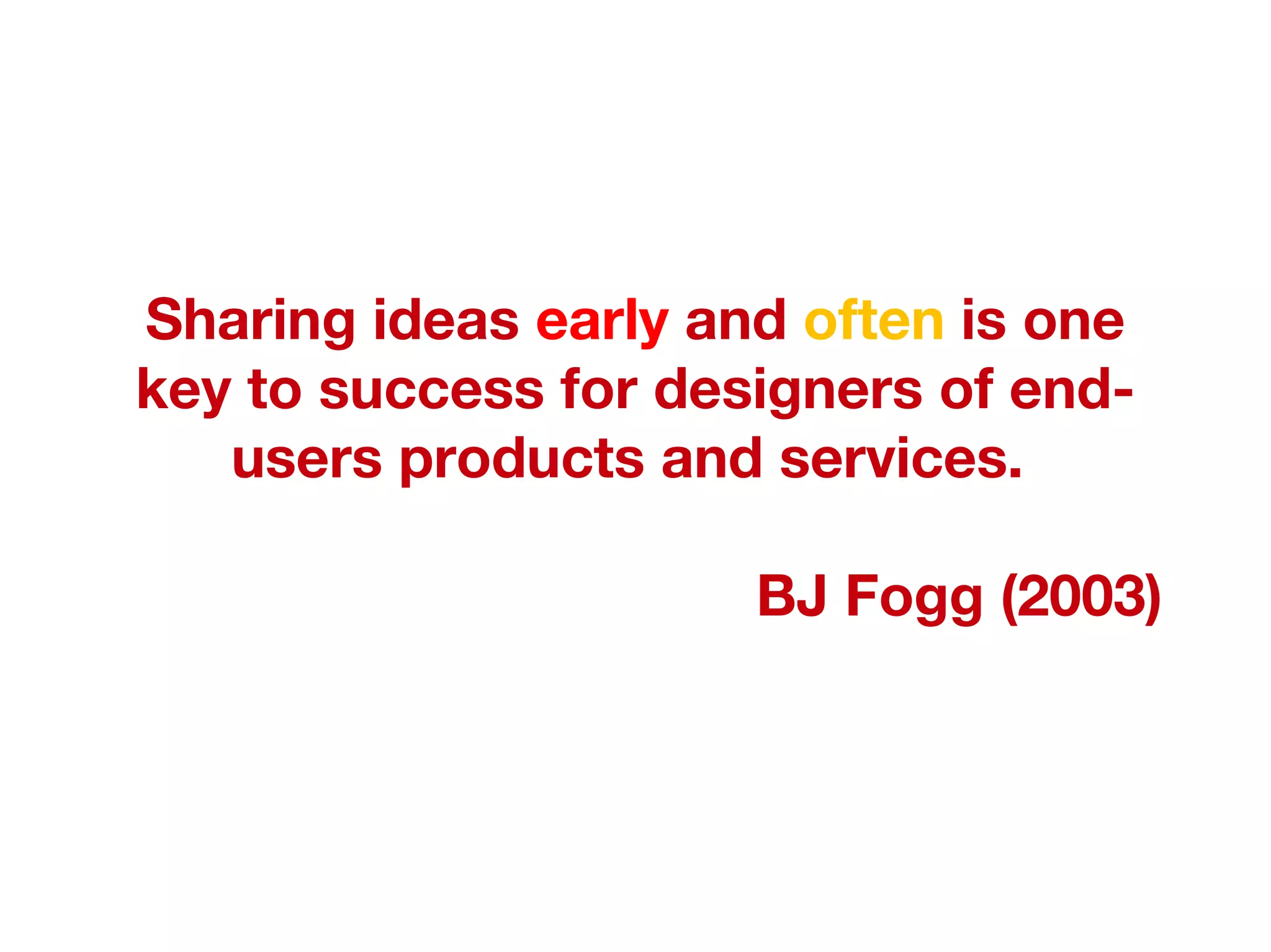 Sharing ideas  early  and  often  is one key to success for designers of end-users products and services.  BJ Fogg (2003) 