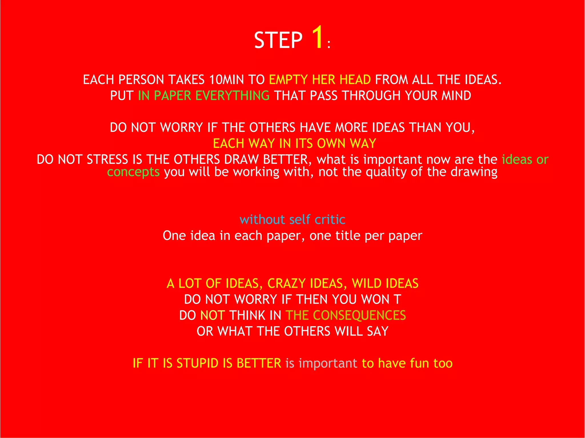 STEP  1 : EACH PERSON TAKES 10MIN TO  EMPTY HER HEAD  FROM ALL THE IDEAS. PUT  IN PAPER EVERYTHING  THAT PASS THROUGH YOUR MIND  DO NOT WORRY IF THE OTHERS HAVE MORE IDEAS THAN YOU, EACH WAY IN ITS OWN WAY DO NOT STRESS IS THE OTHERS DRAW BETTER, what is important now are the  ideas or concepts  you will be working with, not the quality of the drawing without self critic One idea in each paper, one title per paper DO NOT WRITE A LOT A LOT OF IDEAS, CRAZY IDEAS, WILD IDEAS DO NOT WORRY IF THEN YOU WON T DO  NOT  THINK IN  THE CONSEQUENCES OR WHAT THE OTHERS WILL SAY IF IT IS STUPID IS BETTER  is important  to have fun too 