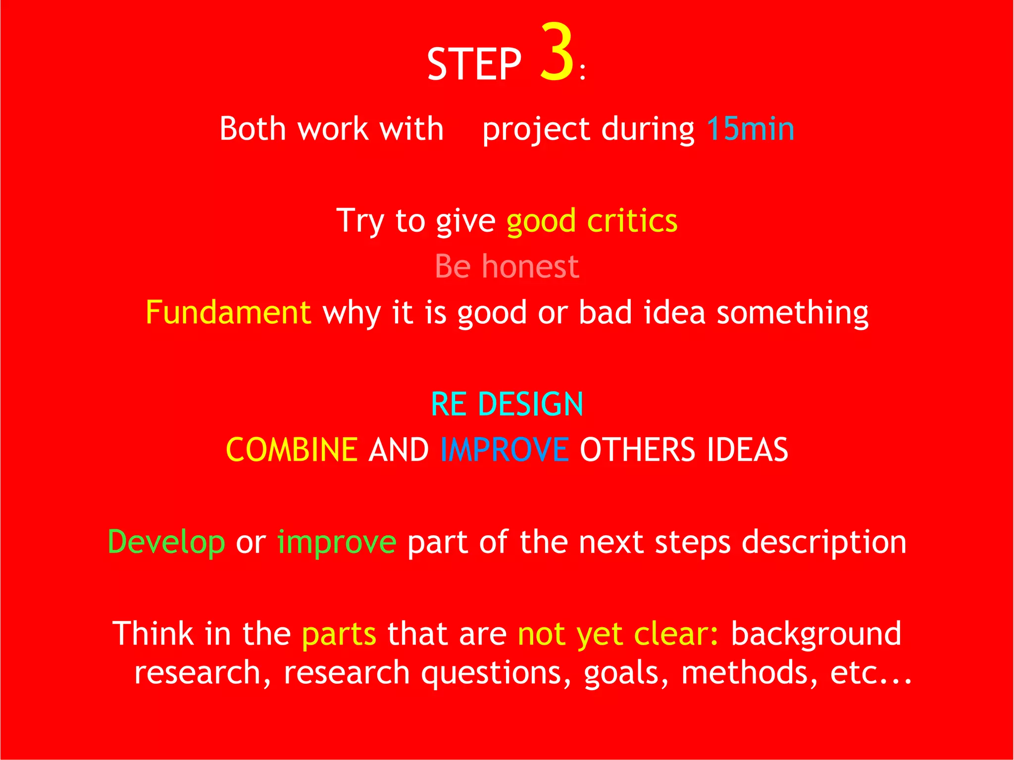 STEP  3 : Both work with  1  project during  15min Try to give  good critics Be honest Fundament  why it is good or bad idea something RE DESIGN COMBINE  AND  IMPROVE  OTHERS IDEAS Develop  or  improve  part of the next steps description Think in the  parts  that are  not yet clear:  background research, research questions, goals, methods, etc... 