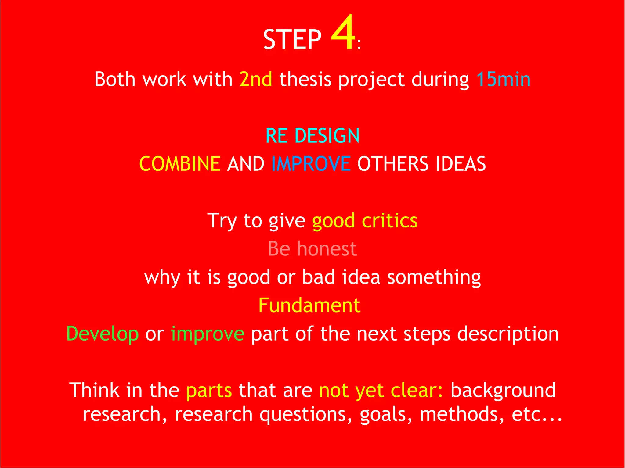 STEP   4 : Both work with  2nd  thesis project during  15min RE DESIGN COMBINE  AND  IMPROVE  OTHERS IDEAS Try to give  good critics Be honest why it is good or bad idea something Fundament  Develop  or  improve  part of the next steps description Think in the  parts  that are  not yet clear:  background research, research questions, goals, methods, etc... 
