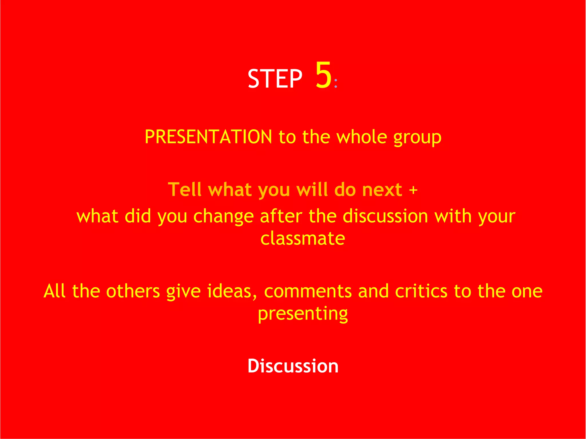 STEP   5 : PRESENTATION to the whole group Tell what you will do next  + what did you change after the discussion with your classmate All the others give ideas, comments and critics to the one presenting Discussion 
