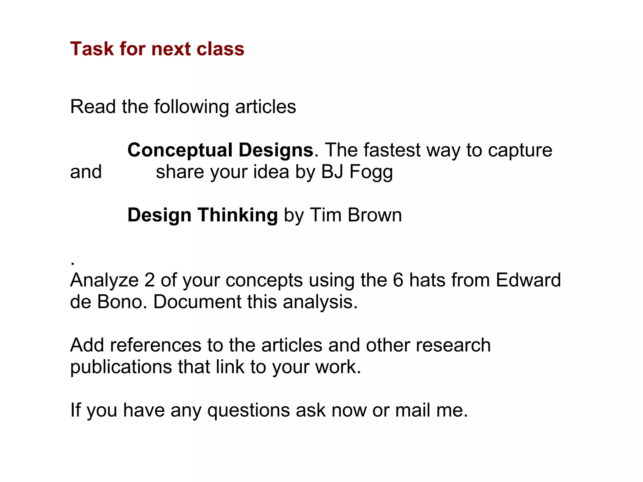 Task for next class Read the following articles Conceptual Designs . The fastest way to capture and  share your idea by BJ Fogg Design Thinking  by Tim Brown .  Analyze 2 of your concepts using the 6 hats from Edward de Bono. Document this analysis.  Add references to the articles and other research publications that link to your work.  If you have any questions ask now or mail me.  