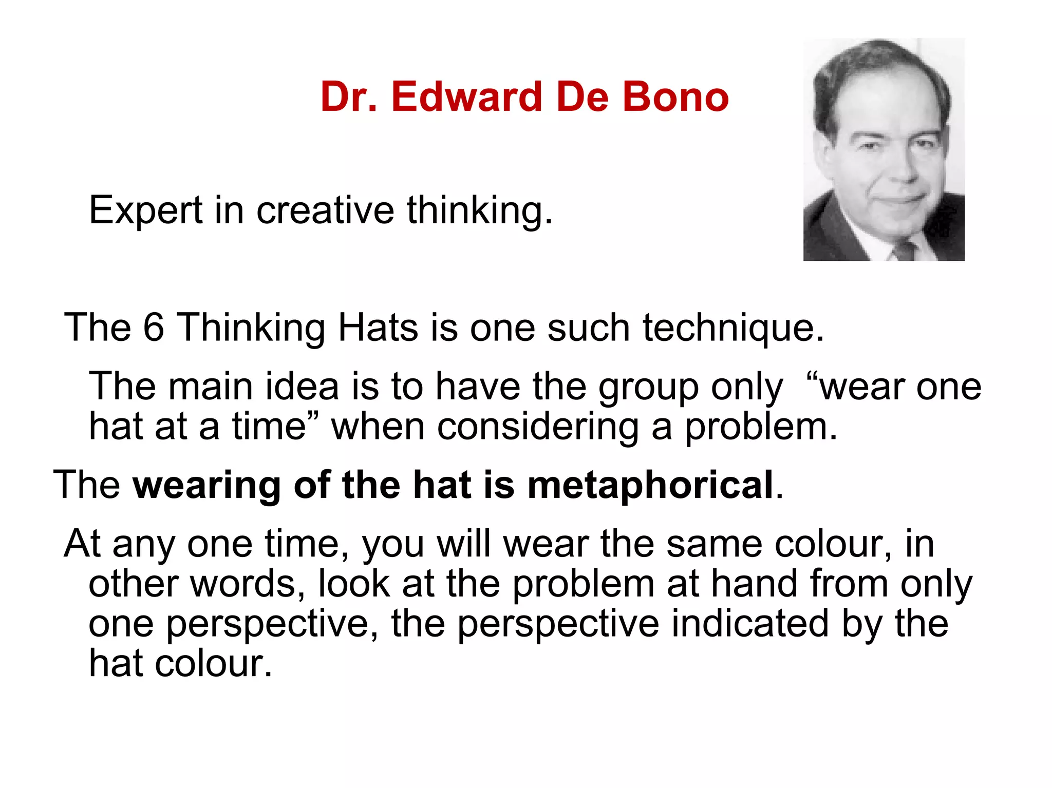 Dr. Edward De Bono Expert in creative thinking.  The 6 Thinking Hats is one such technique.  The main idea is to have the group only  “wear one hat at a time” when considering a problem.  The  wearing of the hat is metaphorical .  At any one time, you will wear the same colour, in other words, look at the problem at hand from only one perspective, the perspective indicated by the hat colour.  