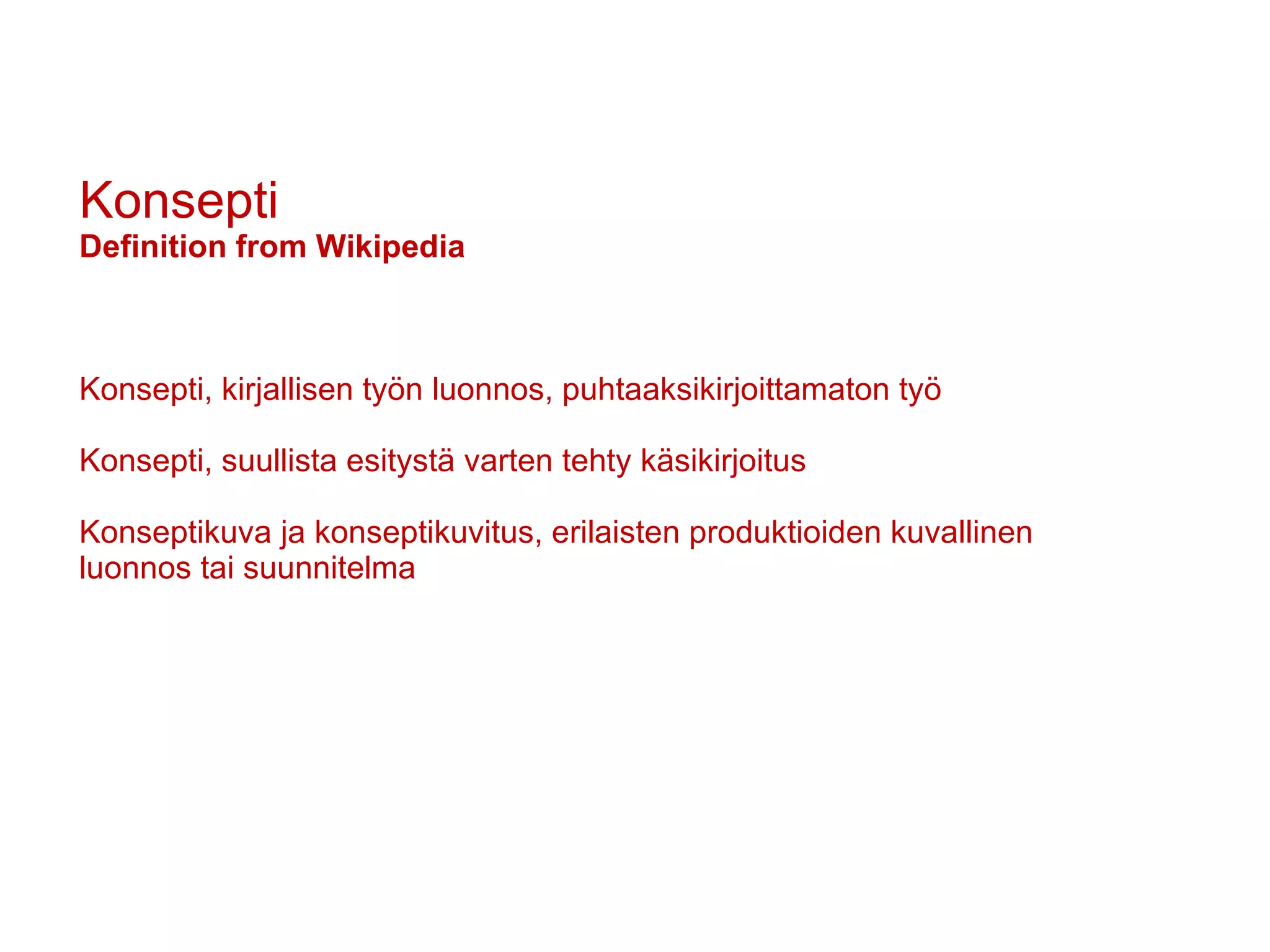 Konsepti Definition from Wikipedia Konsepti, kirjallisen työn luonnos, puhtaaksikirjoittamaton työ Konsepti, suullista esitystä varten tehty käsikirjoitus Konseptikuva ja konseptikuvitus, erilaisten produktioiden kuvallinen luonnos tai suunnitelma 
