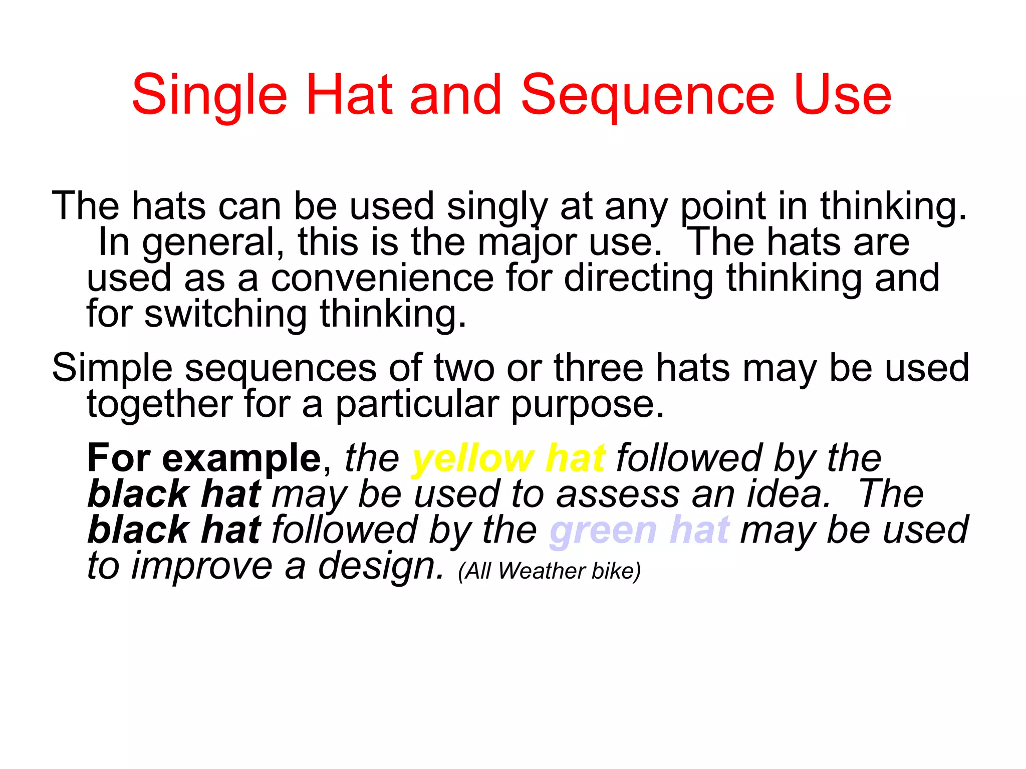 Single Hat and Sequence Use The hats can be used singly at any point in thinking.  In general, this is the major use.  The hats are used as a convenience for directing thinking and for switching thinking.  Simple sequences of two or three hats may be used together for a particular purpose.  For example ,  the  yellow hat  followed by the  black hat  may be used to assess an idea.  The  black hat  followed by the  green hat  may be used to improve a design.   (All Weather bike) 