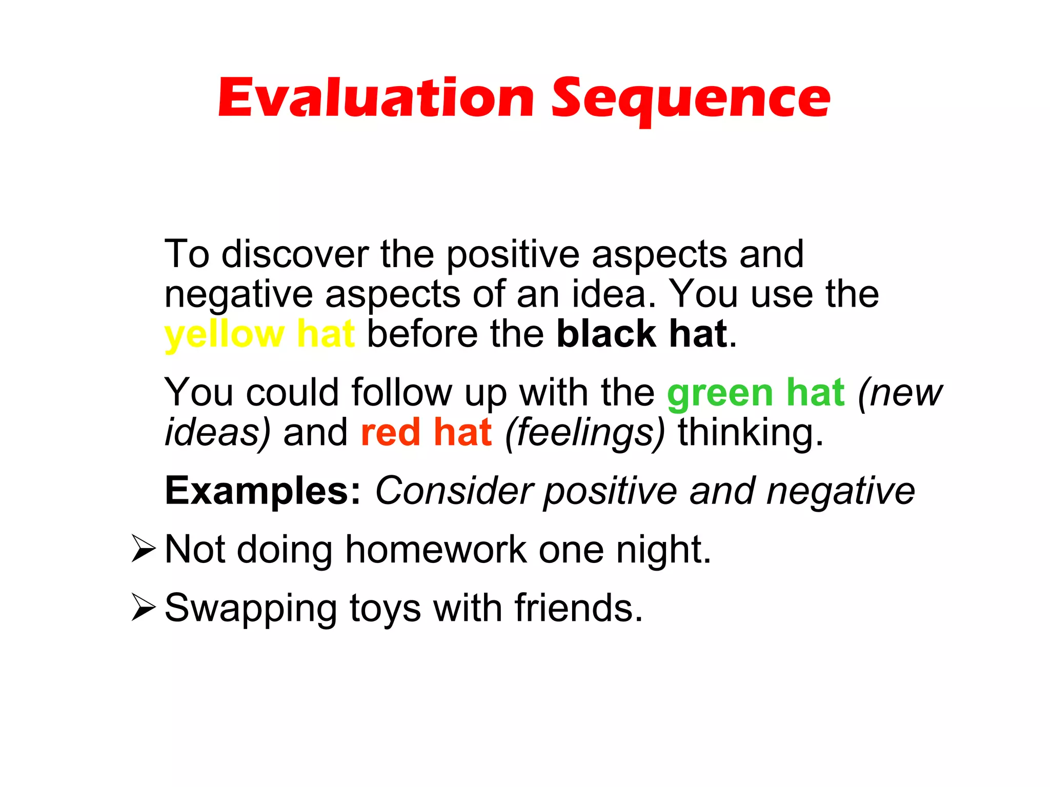Evaluation Sequence To discover the positive aspects and negative aspects of an idea. You use the  yellow hat  before the  black hat .  You could follow up with the  green hat   (new ideas)  and  red hat   (feelings)  thinking. Examples:   Consider positive and negative   Not doing homework one night. Swapping toys with friends. 