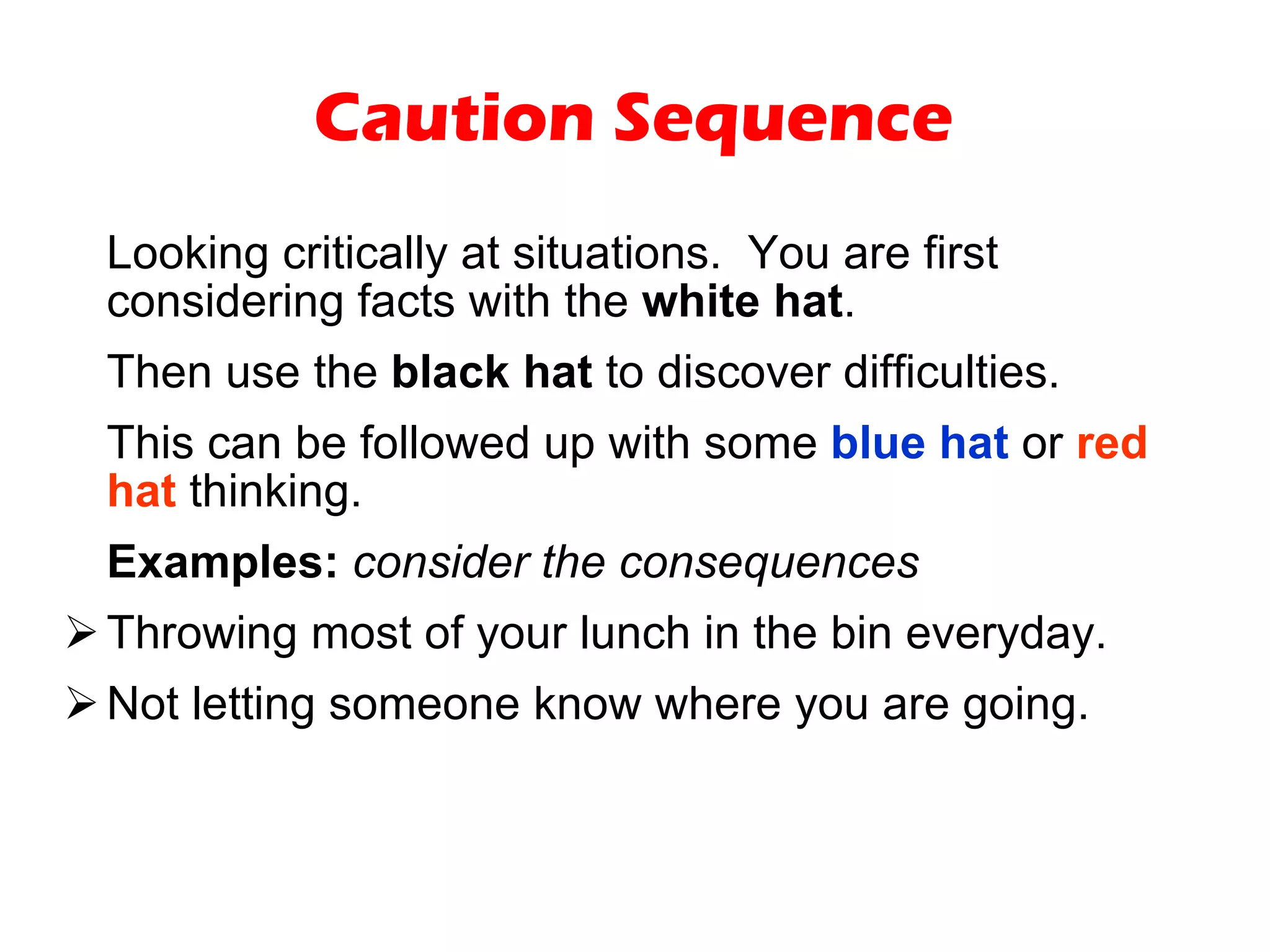 Caution Sequence Looking critically at situations.  You are first considering facts with the  white hat .  Then use the  black hat  to discover difficulties.  This can be followed up with some  blue hat  or  red hat  thinking. Examples:   consider the consequences Throwing most of your lunch in the bin everyday. Not letting someone know where you are going. 