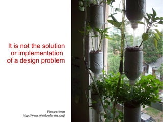 It is not the solution or implementation  of a design problem Picture from http://www.windowfarms.org/ 