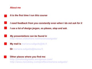 About me It is the first time I run this course I need feedback from you constantly even when I do not ask for it I use a lot of design jargon, so please, stop and ask.  My presentations can be found in  http://www.slideshare.net/marianasalgado/ My mail is  [email_address] Or  [email_address] Other places where you find me:  http://pinatasdigitales.wordpress.com/ http://www.mendeley.com/profiles/mariana-salgado/ 
