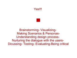Yes!!!  Brainstorming- Visualizing-  Making Scenarios & Personas- Understanding design process-  Nurturing the dialogue with the users-  Dicussing- Testing- Evaluating-Being critical 