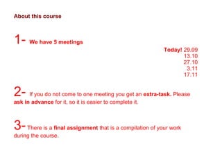 About this course 1-  We have 5 meetings Today!  29.09 13.10 27.10 3.11 17.11 2-  If you do not come to one meeting you get an  extra-task.  Please  ask in advance  for it, so it is easier to complete it.  3-  There is a  final assignment  that is a compilation of your work during the course.  