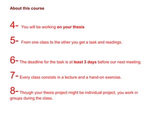 About this course 4-  You will be working  on your thesis 5-  From one class to the other you get a task and readings.  6-  The deadline for the task is at  least 3 days  before our next meeting. 7-  Every class consists in a lecture and a hand-on exercise.  8-  Though your thesis project might be individual project, you work in groups during the class.  