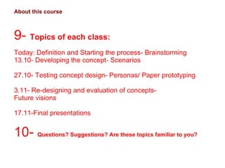 About this course 9-  Topics of each class:  Today: Definition and Starting the process- Brainstorming 13.10- Developing the concept- Scenarios 27.10- Testing concept design- Personas/ Paper prototyping 3.11- Re-designing and evaluation of concepts-  Future visions 17.11-Final presentations 10-  Questions? Suggestions? Are these topics familiar to you?  