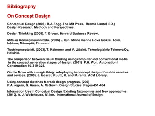 Bibliography On Concept Design Conceptual Design (2003), B.J. Fogg. The Mit Press.  Brenda Laurel (ED.) Design Research. Methods and Perspectives.  Design Thinkking (2008). T. Brown. Harvard Business Review.  Mitä on Konseptisuunnittelu. (2006) J. Iljin. Minne menne luova luokka. Toim.  Inkinen, Mäempää, Timonen Tuotekonseptointi. (2003). T. Keinonen and V. Jääskö. TeknologiaInfo Teknova Oy, Helsinki.  The comparison between visual thinking using computer and conventional media in the concept generation stages of design. (2001)  P.H. Won. Automation I  Construction 10. 319-325.  On the Move with a magic thing: role playing in concept design of mobile services  and devices. (2000). J. Iacucci, Kuutti, K. and M. ranta. ACM Library.  Using concept sketches to track design progress. (200)  P.A. rogers, G. Green, A. McGown. Design Studies. Pages 451-464 Information Use in Concetual Design: Existing Taxonomies and New approaches  (2010). A. J. Wodehouse, W. Ion.  International Journal of Design 