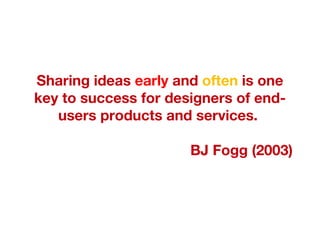 Sharing ideas  early  and  often  is one key to success for designers of end-users products and services.  BJ Fogg (2003) 