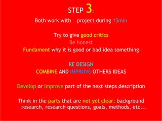 STEP  3 : Both work with  1  project during  15min Try to give  good critics Be honest Fundament  why it is good or bad idea something RE DESIGN COMBINE  AND  IMPROVE  OTHERS IDEAS Develop  or  improve  part of the next steps description Think in the  parts  that are  not yet clear:  background research, research questions, goals, methods, etc... 