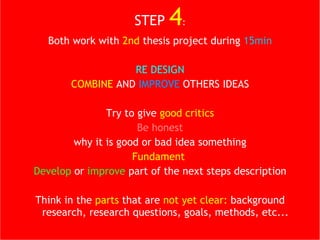 STEP   4 : Both work with  2nd  thesis project during  15min RE DESIGN COMBINE  AND  IMPROVE  OTHERS IDEAS Try to give  good critics Be honest why it is good or bad idea something Fundament  Develop  or  improve  part of the next steps description Think in the  parts  that are  not yet clear:  background research, research questions, goals, methods, etc... 