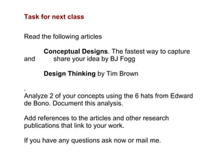 Task for next class Read the following articles Conceptual Designs . The fastest way to capture and  share your idea by BJ Fogg Design Thinking  by Tim Brown .  Analyze 2 of your concepts using the 6 hats from Edward de Bono. Document this analysis.  Add references to the articles and other research publications that link to your work.  If you have any questions ask now or mail me.  