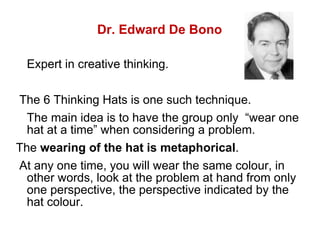 Dr. Edward De Bono Expert in creative thinking.  The 6 Thinking Hats is one such technique.  The main idea is to have the group only  “wear one hat at a time” when considering a problem.  The  wearing of the hat is metaphorical .  At any one time, you will wear the same colour, in other words, look at the problem at hand from only one perspective, the perspective indicated by the hat colour.  